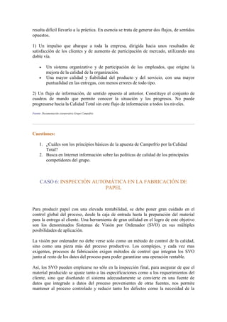 resulta difícil llevarlo a la práctica. En esencia se trata de generar dos flujos, de sentidos
opuestos.

1) Un impulso que abarque a toda la empresa, dirigida hacia unos resultados de
satisfacción de los clientes y de aumento de participación de mercado, utilizando una
doble vía.

           Un sistema organizativo y de participación de los empleados, que origine la
           mejora de la calidad de la organización.
           Una mayor calidad y fiabilidad del producto y del servicio, con una mayor
           puntualidad en las entregas, con menos errores de todo tipo.

2) Un flujo de información, de sentido opuesto al anterior. Constituye el conjunto de
cuadros de mando que permite conocer la situación y los progresos. No puede
progresarse hacia la Calidad Total sin este flujo de información a todos los niveles.
Fuente: Documentación coorporativa Grupo Campofrío




Cuestiones:

     1. ¿Cuáles son los principios básicos de la apuesta de Campofrío por la Calidad
        Total?
     2. Busca en Internet información sobre las políticas de calidad de los principales
        competidores del grupo.



      CASO 6: INSPECCIÓN AUTOMÁTICA EN LA FABRICACIÓN DE
                             PAPEL



Para producir papel con una elevada rentabilidad, se debe poner gran cuidado en el
control global del proceso, desde la caja de entrada hasta la preparación del material
para la entrega al cliente. Una herramienta de gran utilidad en el logro de este objetivo
son los denominados Sistemas de Visión por Ordenador (SVO) en sus múltiples
posibilidades de aplicación.

La visión por ordenador no debe verse solo como un método de control de la calidad,
sino como una pieza más del proceso productivo. Los complejos, y cada vez mas
exigentes, procesos de fabricación exigen métodos de control que integran los SVO
junto al resto de los datos del proceso para poder garantizar una operación rentable.

Así, los SVO pueden emplearse no sólo en la inspección final, para asegurar de que el
material producido se ajuste tanto a las especificaciones como a los requerimientos del
cliente, sino que diseñando el sistema adecuadamente se convierte en una fuente de
datos que integrado a datos del proceso provenientes de otras fuentes, nos permite
mantener al proceso controlado y reducir tanto los defectos como la necesidad de la
 