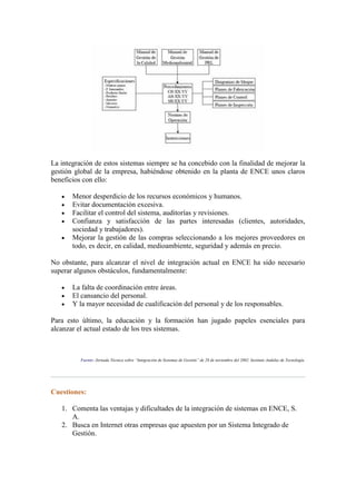 La integración de estos sistemas siempre se ha concebido con la finalidad de mejorar la
gestión global de la empresa, habiéndose obtenido en la planta de ENCE unos claros
beneficios con ello:

       Menor desperdicio de los recursos económicos y humanos.
       Evitar documentación excesiva.
       Facilitar el control del sistema, auditorías y revisiones.
       Confianza y satisfacción de las partes interesadas (clientes, autoridades,
       sociedad y trabajadores).
       Mejorar la gestión de las compras seleccionando a los mejores proveedores en
       todo, es decir, en calidad, medioambiente, seguridad y además en precio.

No obstante, para alcanzar el nivel de integración actual en ENCE ha sido necesario
superar algunos obstáculos, fundamentalmente:

       La falta de coordinación entre áreas.
       El cansancio del personal.
       Y la mayor necesidad de cualificación del personal y de los responsables.

Para esto último, la educación y la formación han jugado papeles esenciales para
alcanzar el actual estado de los tres sistemas.



          Fuente: Jornada Técnica sobre “Integración de Sistemas de Gestión” de 28 de noviembre del 2002. Instituto Andaluz de Tecnología.




Cuestiones:

   1. Comenta las ventajas y dificultades de la integración de sistemas en ENCE, S.
      A.
   2. Busca en Internet otras empresas que apuesten por un Sistema Integrado de
      Gestión.
 
