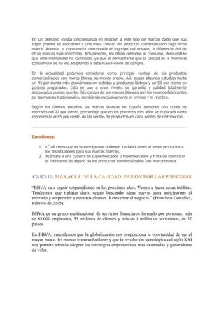 En un principio existía desconfianza en relación a este tipo de marcas dado que sus
bajos precios se asociaban a una mala calidad del producto comercializado bajo dicha
marca. Además el consumidor desconocía el logotipo del envase, a diferencia del de
otras marcas más conocidas. Actualmente, los datos referidos al consumo, demuestran
que esta mentalidad ha cambiado, ya que al demostrarse que la calidad es la misma el
consumidor se ha ido adaptando a esta nueva visión de compra.

En la actualidad podemos considerar como principal ventaja de los productos
comercializados con marca blanca su menor precio. Así, según algunos estudios hasta
un 45 por ciento más económicos en bebidas y productos lácteos y un 50 por ciento en
postres preparados. Esto se une a unos niveles de garantía y calidad totalmente
asegurados puesto que los fabricantes de las marcas blancas son los mismos fabricantes
de las marcas tradicionales, cambiando exclusivamente el envase y el nombre.

Según los últimos estudios las marcas blancas en España atesoran una cuota de
mercado del 22 por ciento, porcentaje que en los próximos tres años se duplicará hasta
representar el 45 por ciento de las ventas de productos en cada centro de distribución.




Cuestiones:

   1. ¿Cuál crees que es la ventaja que obtienen los fabricantes al servir productos a
      los distribuidores para sus marcas blancas.
   2. Acércate a una cadena de supermercados o hipermercados y trata de identificar
      el fabricante de alguno de los productos comercializados con marca blanca.



CASO 10: MÁS ALLÁ DE LA CALIDAD: PASIÓN POR LAS PERSONAS

“BBVA va a seguir sorprendiendo en los próximos años. Vamos a hacer cosas inéditas.
Tendremos que trabajar duro, seguir buscando ideas nuevas para anticiparnos al
mercado y sorprender a nuestros clientes. Reinventar el negocio.” (Francisco González,
Febrero de 2005).

BBVA es un grupo multinacional de servicios financieros formado por personas: más
de 88.000 empleados, 35 millones de clientes y más de 1 millón de accionistas, de 32
países.

En BBVA, entendemos que la globalización nos proporciona la oportunidad de ser el
mayor banco del mundo hispano hablante y que la revolución tecnológica del siglo XXI
nos permite además adoptar las estrategias empresariales más avanzadas y generadoras
de valor.
 