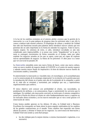 A la luz de los cambios existentes en el entorno global, creemos que la gestión de la
innovación va a ser la gran palanca de progreso para los próximos años y por ello le
vamos a dedicar todo nuestro esfuerzo. El despliegue de cultura y modelos de Calidad
han sido una buenísima escuela para plantear ahora introducir nuevos valores que nos
permitan dar un salto importante en la forma de entender los negocios. Todo lo nuevo,
impone respeto. En entornos de éxito, si cabe, introducir novedades es aún más
complicado, pero imprescindible, si se posee una visión “largoplacista” en la que la
meta es conseguir crecimientos de forma sostenida en el tiempo, tanto por saber
explotar los negocios actuales en los que se opera, como por ser capaz de explorar
nuevas oportunidades de negocio. La banca de los próximos 15 años poco va a tener
que ver con la de los pasados 20.

La Innovación entendida como una nueva forma de hacer, como una nueva cultura,
como un nuevo modelo de negocio donde el CLIENTE es el centro de nuestro negocio
y además nuestra mayor fuente de inspiración a la hora de detectar nuevas fuentes de
crecimiento estable y sostenible.

Si anteriormente la innovación se vinculaba más a lo tecnológico, en la actualidad pasa
a ser la esencia propia de la estrategia empresarial: la revolución en la gestión pasa por
la introducción del cliente en el punto más alto de la pirámide de la compañía, a partir
de él, toda ella se orientará y reorientará, por complejo que sea, y repercusiones
organizacionales que conlleve.

El único objetivo será conocer con profundidad al cliente, sus necesidades, su
ponderación de atributos, y en consecuencia, llegar a suministrarle los servicios que le
satisfagan. En realidad, esta innovación convierte en irrelevante el entorno competitivo
actual por el hecho de ofrecer al cliente un valor fundamentalmente nuevo y superior en
los mercados ahora existentes y en los nuevos mercados que se van a crear gracias e él
(innovación de valor).

Como hemos podido apreciar en los últimos 10 años, la Calidad total o Business
Excellence ha conseguido ser hasta ahora la pieza angular catalizadora de los cambios
de las grandes corporaciones en el mundo. Estos cambios han requerido una forma
abierta de pensar y afrontar el futuro de los negocios. La convivencia de Innovación y
Calidad Total está siendo (y será) fácil porque:

       las dos trabajan para la mejora interna o externa (incremental o rupturista, si es
       necesario)
 