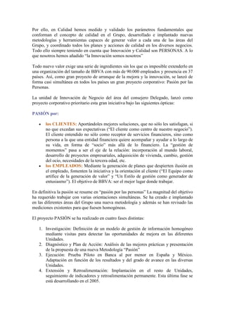Por ello, en Calidad hemos medido y validado los parámetros fundamentales que
conforman el concepto de calidad en el Grupo, desarrollado e implantado nuevas
metodologías y herramientas capaces de generar valor a cada una de las áreas del
Grupo, y coordinado todos los planes y acciones de calidad en los diversos negocios.
Todo ello siempre teniendo en cuenta que Innovación y Calidad son PERSONAS. A lo
que nosotros hemos añadido “la Innovación somos nosotros”

Todo nuevo valor exige una serie de ingredientes sin los que es imposible extenderlo en
una organización del tamaño de BBVA con más de 90.000 empleados y presencia en 37
países. Así, como gran proyecto de arranque de la mejora y la innovación, se lanzó de
forma casi simultánea en todos los países un gran proyecto corporativo: Pasión por las
Personas.

La unidad de Innovación de Negocio del área del consejero Delegado, lanzó como
proyecto corporativo prioritario esta gran iniciativa bajo las siguientes ópticas:

PASIÓN por:

       los CLIENTES: Aportándoles mejores soluciones, que no sólo les satisfagan, si
       no que excedan sus expectativas (“El cliente como centro de nuestro negocio”).
       El cliente entendido no sólo como receptor de servicios financieros, sino como
       persona a la que una entidad financiera quiere acompañar y ayudar a lo largo de
       su vida, en forma de “socio” más allá de lo financiero. La “gestión de
       momentos” pasa a ser el eje de la relación: incorporación al mundo laboral,
       desarrollo de proyectos empresariales, adquisición de vivienda, cambio, gestión
       del ocio, necesidades de la tercera edad, etc.
       los EMPLEADOS: Mediante la generación de planes que despierten ilusión en
       el empleado, fomenten la iniciativa y la orientación al cliente (“El Equipo como
       artífice de la generación de valor” y “Un Estilo de gestión como generador de
       entusiasmo”). El objetivo de BBVA: ser el mejor lugar donde trabajar.

En definitiva la pasión se resume en “pasión por las personas” La magnitud del objetivo
ha requerido trabajar con varias orientaciones simultáneas. Se ha creado e implantado
en las diferentes áreas del Grupo una nueva metodología y además se han revisado las
mediciones existentes para que fuesen homogéneas.

El proyecto PASIÓN se ha realizado en cuatro fases distintas:

   1. Investigación: Definición de un modelo de gestión de información homogéneo
      mediante visitas para detectar las oportunidades de mejora en las diferentes
      Unidades.
   2. Diagnóstico y Plan de Acción: Análisis de las mejores prácticas y presentación
      de la propuesta de una nueva Metodología “Pasión”
   3. Ejecución: Prueba Piloto en Banca al por menor en España y México.
      Adaptación en función de los resultados y del grado de avance en las diversas
      Unidades.
   4. Extensión y Retroalimentación: Implantación en el resto de Unidades,
      seguimiento de indicadores y retroalimentación permanente. Esta última fase se
      está desarrollando en el 2005.
 