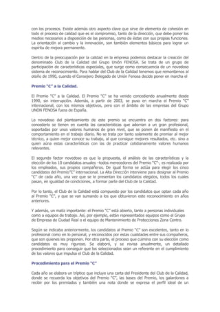 con los procesos. Existe además otro aspecto clave que sirve de elemento de cohesión en
todo el proceso de calidad que es el compromiso, tanto de la dirección, que debe poner los
medios necesarios a disposición de las personas, como de éstas con sus propias funciones.
La orientación al cambio y la innovación, son también elementos básicos para lograr un
espíritu de mejora permanente.

Dentro de la preocupación por la calidad en la empresa podemos destacar la creación del
denominado Club de la Calidad del Grupo Unión FENOSA. Se trata de un grupo de
participación de características especiales, que surge como consecuencia de un novedoso
sistema de reconocimiento. Para hablar del Club de la Calidad tenemos que remontarnos al
otoño de 1990, cuando el Consejero Delegado de Unión Fenosa decide poner en marcha el

Premio “C” a la Calidad.

El Premio “C” a la Calidad. El Premio “C” se ha venido concediendo anualmente desde
1990, sin interrupción. Además, a partir de 2003, se puso en marcha el Premio “C”
internacional, con los mismos objetivos, pero con el ámbito de las empresas del Grupo
UNON FENOSA fuera de España.

Lo novedoso del planteamiento de este premio se encuentra en dos factores: para
concederlo se tienen en cuenta las características que adornan a un gran profesional,
soportadas por unos valores humanos de gran nivel, que se ponen de manifiesto en el
comportamiento en el trabajo diario. No se trata por tanto solamente de premiar al mejor
técnico, a quien mejor conoce su trabajo, al que consigue mejores resultados, etc. sino a
quien aúna estas características con las de practicar cotidianamente valores humanos
relevantes.

El segundo factor novedoso es que la propuesta, el análisis de las características y la
elección de los 10 candidatos anuales –todos merecedores del Premio “C”-, es realizada por
los empleados, sus propios compañeros. De igual forma se actúa para elegir los cinco
candidatos del Premio”C” internacional. La Alta Dirección interviene para designar al Premio
“C” de cada año, una vez que se le presentan los candidatos elegidos, todos los cuales
pasan, en igualdad de condiciones, a formar parte del Club de la Calidad.

Por lo tanto, el Club de la Calidad está compuesto por los candidatos que optan cada año
al Premio “C”, y que se van sumando a los que obtuvieron este reconocimiento en años
anteriores.

Y además, un matiz importante: el Premio “C” está abierto, tanto a personas individuales
como a equipos de trabajo. Así, por ejemplo, están representados equipos como el Grupo
de Empresa de Ciudad Real o el equipo de Mantenimiento de Protecciones Zona Centro.

Según se indicaba anteriormente, los candidatos al Premio “C” son excelentes, tanto en lo
profesional como en lo personal, y reconocidos por estas cualidades entre sus compañeros,
que son quienes les proponen. Por otra parte, el proceso que culmina con su elección como
candidatos es muy riguroso. Se elaboró, y se revisa anualmente, un detallado
procedimiento para conseguir que los seleccionados sean un referente en el cumplimiento
de los valores que impulsa el Club de la Calidad.

Procedimiento para el Premio “C”

Cada año se elabora un tríptico que incluye una carta del Presidente del Club de la Calidad,
donde se recuerda los objetivos del Premio “C”, las bases del Premio, los galardones a
recibir por los premiados y también una nota donde se expresa el perfil ideal de un
 