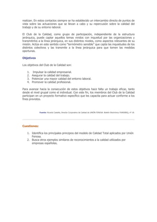 realizan. En estos contactos siempre se ha establecido un intercambio directo de puntos de
vista sobre las actuaciones que se llevan a cabo y su repercusión sobre la calidad del
trabajo y de su entorno laboral.

El Club de la Calidad, como grupo de participación, independiente de la estructura
jerárquica, puede captar aquellos temas vividos con inquietud por las organizaciones y
transmitirlos a la línea jerárquica, en sus distintos niveles, como aspectos relevantes de su
misión. Actúa en este sentido como “termómetro sensible” que capta las inquietudes de los
distintos colectivos y las transmite a la línea jerárquica para que tomen las medidas
oportunas.

Objetivos

Los objetivos del Club de la Calidad son:

   1. Impulsar la calidad empresarial.
   2. Asegurar la calidad del trabajo.
   3. Potenciar una mayor calidad del entorno laboral.
   4. Promover la calidad profesional.

Para avanzar hacia la consecución de estos objetivos hace falta un trabajo eficaz, tanto
desde el nivel grupal como el individual. Con este fin, los miembros del Club de la Calidad
participan en un proyecto formativo específico que les capacita para actuar conforme a los
fines previstos.



              Fuente: Ricardo Castella, Director Corporativo de Calidad de UNIÓN FENOSA. Boletín Electrónico FUNDIBEQ, nº 18.




Cuestiones:

   1. Identifica los principales principios del modelo de Calidad Total aplicados por Unión
      Fenosa.
   2. Busca otros ejemplos similares de reconocimientos a la calidad utilizados por
      empresas españolas.
 