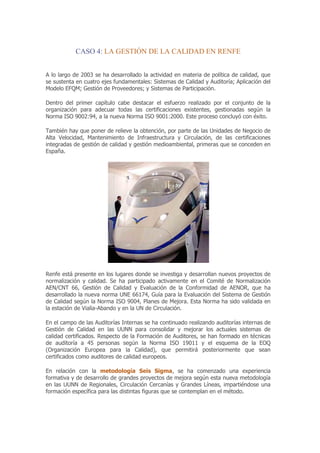 CASO 4: LA GESTIÓN DE LA CALIDAD EN RENFE


A lo largo de 2003 se ha desarrollado la actividad en materia de política de calidad, que
se sustenta en cuatro ejes fundamentales: Sistemas de Calidad y Auditoría; Aplicación del
Modelo EFQM; Gestión de Proveedores; y Sistemas de Participación.

Dentro del primer capítulo cabe destacar el esfuerzo realizado por el conjunto de la
organización para adecuar todas las certificaciones existentes, gestionadas según la
Norma ISO 9002:94, a la nueva Norma ISO 9001:2000. Este proceso concluyó con éxito.

También hay que poner de relieve la obtención, por parte de las Unidades de Negocio de
Alta Velocidad, Mantenimiento de Infraestructura y Circulación, de las certificaciones
integradas de gestión de calidad y gestión medioambiental, primeras que se conceden en
España.




Renfe está presente en los lugares donde se investiga y desarrollan nuevos proyectos de
normalización y calidad. Se ha participado activamente en el Comité de Normalización
AEN/CNT 66, Gestión de Calidad y Evaluación de la Conformidad de AENOR, que ha
desarrollado la nueva norma UNE 66174, Guía para la Evaluación del Sistema de Gestión
de Calidad según la Norma ISO 9004, Planes de Mejora. Esta Norma ha sido validada en
la estación de Vialia-Abando y en la UN de Circulación.

En el campo de las Auditorías Internas se ha continuado realizando auditorías internas de
Gestión de Calidad en las UUNN para consolidar y mejorar los actuales sistemas de
calidad certificados. Respecto de la Formación de Auditores, se han formado en técnicas
de auditoría a 45 personas según la Norma ISO 19011 y el esquema de la EOQ
(Organización Europea para la Calidad), que permitirá posteriormente que sean
certificados como auditores de calidad europeos.

En relación con la metodología Seis Sigma, se ha comenzado una experiencia
formativa y de desarrollo de grandes proyectos de mejora según esta nueva metodología
en las UUNN de Regionales, Circulación Cercanías y Grandes Líneas, impartiéndose una
formación específica para las distintas figuras que se contemplan en el método.
 