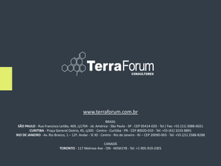 www.terraforum.com.br
                                                             BRASIL
 SÃO PAULO - Rua Francisco Leitão, 469, cj1704 - Jd. América - São Paulo - SP - CEP 05414-020 - Tel / Fax: +55 (11) 3088-6021
        CURITIBA - Praça General Osório, 45, cj305 - Centro - Curitiba - PR - CEP 80020-010 - Tel: +55 (41) 3233-8891
RIO DE JANEIRO - Av. Rio Branco, 1 – 12º. Andar - Sl 30 - Centro - Rio de Janeiro - RJ – CEP 20090-003 - Tel: +55 (21) 2588-8288

                                                       CANADÁ
                             TORONTO - 117 Melrose Ave - ON - M5M1Y8 - Tel: +1 905-919-2301
 