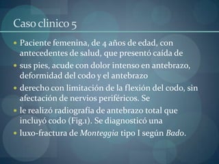 Caso clinico 5Paciente femenina, de 4 años de edad, con antecedentes de salud, que presentó caída desus pies, acude con dolor intenso en antebrazo, deformidad del codo y el antebrazoderecho con limitación de la flexión del codo, sin afectación de nervios periféricos. Sele realizó radiografía de antebrazo total que incluyó codo (Fig.1). Se diagnosticó unaluxo-fractura de Monteggiatipo I según Bado. 