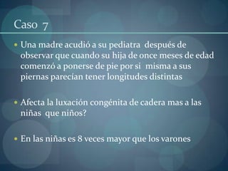 Caso  7Una madre acudió a su pediatra  después de observar que cuando su hija de once meses de edad comenzó a ponerse de pie por si  misma a sus piernas parecían tener longitudes distintasAfecta la luxación congénita de cadera mas a las niñas  que niños?En las niñas es 8 veces mayor que los varones