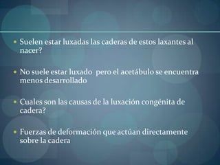 Suelen estar luxadas las caderas de estos laxantes al nacer?No suele estar luxado  pero el acetábulo se encuentra  menos desarrolladoCuales son las causas de la luxación congénita de cadera?Fuerzas de deformación que actúan directamente sobre la cadera
