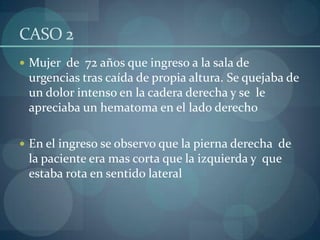 CASO 2  Mujer  de  72 años que ingreso a la sala de urgencias tras caída de propia altura. Se quejaba de un dolor intenso en la cadera derecha y se  le apreciaba un hematoma en el lado derecho En el ingreso se observo que la pierna derecha  de la paciente era mas corta que la izquierda y  que estaba rota en sentido lateral