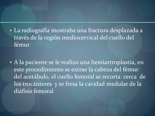 La radiografía mostraba una fractura desplazada a través de la región mediocervical del cuello del fémurA la paciente se le realizo una hemiartroplastia, en este procedimiento se extrae la cabeza del fémur  del acetábulo, el cuello femoral se recorta  cerca  de los trocánteres  y se fresa la cavidad medular de la diáfisis femoral