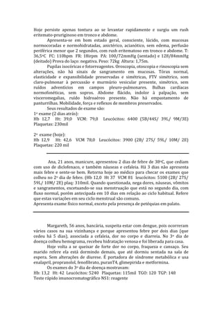 Hoje persiste apenas tontura ao se levantar rapidamente e surgiu um rush
eritemato-pruriginoso em tronco e abdome.
Apresenta-se em bom estado geral, consciente, lúcido, com mucosas
normocoradas e normohidratadas, anictérico, acianótico, sem edema, perfusão
periférica menor que 2 segundos, com rush eritematoso em tronco e abdome. T:
36,5oC FC: 110bpm FR: 18irpm PA: 100/72mmHg (sentado) e 128/84mmHg
(deitado) Prova do laço: negativa. Peso: 72kg Altura: 1,75m.
Pupilas isocóricas e fotorreagentes. Oroscopia, otoscopia e rinoscopia sem
alterações, não há sinais de sangramento em mucosas. Tórax normal,
elasticidade e expansibilidade preservadas e simétricas, FTV simétrico, som
claro-pulmonar à percussão e murmúrio vesicular presente, simétrico, sem
ruídos adventícios em campos pleuro-pulmonares. Bulhas cardíacas
normofonéticas, sem sopros. Abdome flácido, indolor à palpação, sem
visceromegalias, ruído hidroaéreo presente. Não há empastamento de
panturrilhas. Mobilidade, força e reflexos de membros preservados.
Seus resultados de exame são:
1o exame (2 dias atrás):
Hb 12,7 Ht: 39,0 VCM: 79,0 Leucócitos: 6400 (5B/44S/ 39L/ 9M/3E)
Plaquetas: 230mil
2o exame (hoje):
Hb 12,9 Ht: 42,6 VCM 78,0 Leucócitos: 3900 (2B/ 27S/ 59L/ 10M/ 2E)
Plaquetas: 220 mil
Ana, 21 anos, manicure, apresentou 2 dias de febre de 38oC, que cediam
com uso de diclofenaco, e também náuseas e cefaleia. Há 3 dias não apresenta
mais febre e sente-se bem. Retorna hoje ao médico para checar os exames que
colheu no 2o dia de febre. (Hb 12,0 Ht 37 VCM 81 leucócitos: 5100 (2B/ 27S/
59L/ 10M/ 2E) plaq: 310mil. Quando questionada, nega dores, náuseas, vômitos
e sangramentos, excetuando-se sua menstruação que está no segundo dia, com
fluxo normal, porém antecipada em 10 dias em relação ao ciclo habitual. Refere
que estas variações em seu ciclo menstrual são comuns.
Apresenta exame físico normal, exceto pela presença de petéquias em palato.
Margareth, 56 anos, bancária, suspeita estar com dengue, pois ocorreram
vários casos na sua vizinhança e porque apresentou febre por dois dias (que
cedeu há 5 dias), associada a cefaleia, dor no corpo e diarreia. No 3o dia de
doença colheu hemograma, recebeu hidratação venosa e foi liberada para casa.
Hoje volta a se queixar de forte dor no corpo, fraqueza e cansaço. Seu
marido refere ela está dormindo demais, que até dormiu sentada na sala de
espera. Sem alterações de diurese. É portadora de síndrome metabólica e usa
enalapril, propranolol, fenofibrato, puranT4, glimepirida e metformina.
Os exames do 3o dia de doença mostravam:
Hb: 13,2 Ht: 42 Leucócitos: 5240 Plaquetas: 115mil TGO: 120 TGP: 148
Teste rápido imunocromatográfico NS1: reagente
 