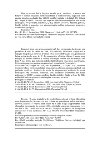 Hoje ao exame físico: Regular estado geral, sonolenta, orientada em
tempo e espaço, mucosas normohidratadas e normocoradas, eupnéica, sem
edema, com boa perfusão. PA: 150/90 mmHg (sentada e deitada) FC: 58bpm
FR: 16irpm T:36,8oC. Prova do laço negativa. Sem linfonodomegalias, sem sinais
meníngeos. MV presente, simétrico, s/ RA, BCRNF s/sopros. Abdome globoso,
flácido, indolor à papação, sem visceromegalia, ruídos hidroaéreos presentes.
Ausência de petéquias.
Exames de hoje:
Hb: 13,1 Ht: 41 Leucócitos: 2500 Plaquetas: 110mil AST:120 ALT 150
USG abdome: discreta hepatomegalia + esteatose hepática moderada com calibre
de veia porta 14mm (normal até 13mm)
Brenda, 2 anos, está acompanhando há 7 dias por suspeita de dengue: nos
primeiros 4 dias fez febre de 38oC, irritabilidade, hiperemia conjuntival e
redução do apetite, a partir do 2o dia de febre iniciou hidratação oral, porém com
baixa aceitação do soro. No 3o dia apresentou vômitos biliosos 3 vezes, com
redução do volume urinário e iniciou hidratação venosa, que foi mantida até
hoje. A mãe refere que a criança está bastante chorosa e não quer ingerir água.
Na história pregressa a criança apresentou 2 episódios de “bronquite”.
Ao exame: FR: 42irpm, FC: 110, PA: 90/64mmHG, T: 36,4oC. REG, mucosas
normocoradas e normohidratadas, ativa, reativa, chorosa, edema palpebral, boa
perfusão periférica. Ausência de sinais de sangramento, ausência de sinais
meníngeos. MV presente, simétrico, com estertores crepitantes em bases
pulmonares. BCRNF s/sopros. Abdome flácido, indolor, fígado a 2 cm do RCD,
ruídos hidroaéreos presentes. Otoscopia e oroscopia normais.
Evolução dos exames:
2o dia: Hb 11,7 Ht: 37 Leucócitos: 4800, com neutrofilia. Plaquetas: 350mil
3o dia: Hb 11,9 Ht: 38,5 Leucócitos: 5700, com linfocitose. Plaquetas: 344mil
4o dia: Hb 11, 4 Ht: 35 Leucócitos: 5200. Plaquetas: 280 mil
6o dia: Hb 11, 2 Ht: 35,1 Leucocitos 4800. Plaquetas 130 mil
Denise, 40 anos, portadora de insuficiência adrenal crônica idiopática
com diagnóstico há 10 anos, em uso crônico de prednisona, refere mal-estar,
diarréia, náuseas e cefaléia com início há 4 dias. Nega sangramentos, sem
alterações menstruais. Ao exame: REG, orientada, eupneica, hipocorada +/4,
anicterica. PA=110x60 sentada e deitada. Petéquias em pernas. O hemograma
coletado no 4o dia evidencia: Hb= 11,9 Ht=38% leucócitos=1800 Plaquetas=
89.000.
No 5o dia apresentou desconforto respiratório e o seguinte exame:
Hb= 9,8 Ht=32% leucócitos=2100 Plaquetas= 96.000.
PA=100x60 sentada e deitada, FC=100bpm, FR=28ipm, Diurese=1ml/kg/h nas
últimas 24h
Presença de edema em pés com cacifo +/4.
 