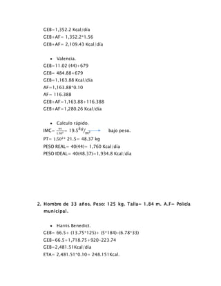 GEB=1,352.2 Kcal/día
GEB+AF= 1,352.2*1.56
GEB+AF= 2,109.43 Kcal/día
 Valencia.
GEB=11.02 (44)+679
GEB= 484.88+679
GEB=1,163.88 Kcal/día
AF=1,163.88*0.10
AF= 116.388
GEB+AF=1,163.88+116.388
GEB+AF=1,280.26 Kcal/día
 Calculo rápido.
IMC=
44
1.502 = 19.5
𝑘𝑔
𝑚2⁄ bajo peso.
PT= 1.502
* 21.5= 48.37 kg
PESO REAL= 40(44)= 1,760 Kcal/día
PESO IDEAL= 40(48.37)=1,934.8 Kcal/día
2. Hombre de 33 años. Peso: 125 kg. Talla= 1.84 m. A.F= Policía
municipal.
 Harris Benedict.
GEB= 66.5+ (13.75*125)+ (5*184)-(6.78*33)
GEB=66.5+1,718.75+920-223.74
GEB=2,481.51Kcal/día
ETA= 2,481.51*0.10= 248.151Kcal.
 