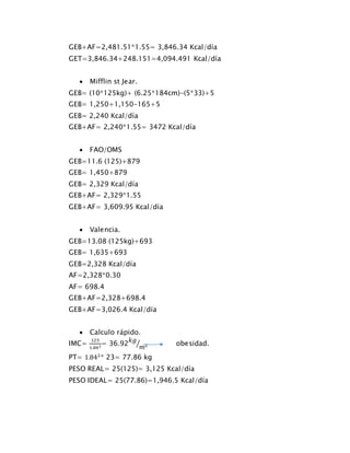 GEB+AF=2,481.51*1.55= 3,846.34 Kcal/día
GET=3,846.34+248.151=4,094.491 Kcal/día
 Mifflin st Jear.
GEB= (10*125kg)+ (6.25*184cm)-(5*33)+5
GEB= 1,250+1,150-165+5
GEB= 2,240 Kcal/día
GEB+AF= 2,240*1.55= 3472 Kcal/día
 FAO/OMS
GEB=11.6 (125)+879
GEB= 1,450+879
GEB= 2,329 Kcal/día
GEB+AF= 2,329*1.55
GEB+AF= 3,609.95 Kcal/día
 Valencia.
GEB=13.08 (125kg)+693
GEB= 1,635+693
GEB=2,328 Kcal/día
AF=2,328*0.30
AF= 698.4
GEB+AF=2,328+698.4
GEB+AF=3,026.4 Kcal/día
 Calculo rápido.
IMC=
125
1.842= 36.92
𝑘𝑔
𝑚2⁄ obesidad.
PT= 1.842
* 23= 77.86 kg
PESO REAL= 25(125)= 3,125 Kcal/día
PESO IDEAL= 25(77.86)=1,946.5 Kcal/día
 