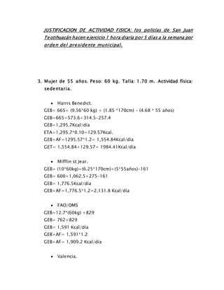 JUSTIFICACION DE ACTIVIDAD FISICA: los policías de San Juan
Teotihuacán hacen ejercicio 1 hora diaria por 5 días a la semana por
orden del presidente municipal.
3. Mujer de 55 años. Peso: 60 kg. Talla: 1.70 m. Actividad física:
sedentaria.
 Harris Benedict.
GEB= 665+ (9.56*60 kg) + (1.85 *170cm) – (4.68 * 55 años)
GEB=665+573.6+314.5-257.4
GEB=1,295.7Kcal/día
ETA=1,295.7*0.10=129.57Kcal.
GEB+AF=1295.57*1.2= 1,554.84Kcal/día
GET= 1,554.84+129.57= 1984.41Kcal/día
 Mifflin st Jear.
GEB= (10*60kg)+(6.25*170cm)+(5*55años)-161
GEB= 600+1,062.5+275-161
GEB= 1,776.5Kcal/día
GEB+AF=1,776.5*1.2=2,131.8 Kcal/día
 FAO/OMS
GEB=12.7*(60kg) +829
GEB= 762+829
GEB= 1,591 Kcal/día
GEB+AF= 1,591*1.2
GEB+AF= 1,909.2 Kcal/día
 Valencia.
 