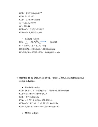 GEB=10.92*(60kg)+677
GEB= 655.2+677
GEB=1,332.2 Kcal/día
AF=1,332.2*0.10
AF= 133.22
GEB+AF=1,332.2+133.22
GEB+AF= 1,465Kcal/día
 Calculo rápido.
IMC=
60
1.702 = 20.76
𝑘𝑔
𝑚2⁄ normal.
PT= 1.702
*21.5 = 62.135 kg
PESO REAL= 30(60kg)=1,800 Kcal/día
PESO IDEAL=30(62.135)=1,864.05 Kcal/día
4. Hombre de 80 años. Peso: 50 kg. Talla: 1.72 m. Actividad física: Bajo
coma inducido.
 Harris Benedict.
GEB= 66.5+(13.75*50kg)+(5*172cm)-(6.78*80años)
GEB=66.5+687.5+860-542.4
GEB=1,071.6Kcal/día
ETA= = 1,071.6*0.10= 107.16Kcal.
GEB+AF=1,071.6*1.2=1,285.92 Kcal/día
GET= 1,285.92+107.16=1,393.08Kcal/día
 Mifflin st Jear.
 