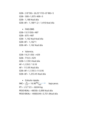 GEB= (10*50)+ (6.25*172)-(5*80)+5
GEB= 500+1,075-400+5
GEB= 1,180 Kcal/día
GEB+AF= 1,180*1.2= 1,416 Kcal/día
 FAO/OMS
GEB=13.5*(50)+487
GEB= 675+487
GEB= 1,162 Kcal Kcal/día
GEB+AF= 1,162*1
GEB+AF= 1,162 Kcal/día
 Valencia.
GEB=14.21 (50) +429
GEB= 710.5+429
GEB=1,139.5 Kcal/día
AF=1,139.5 * 0.10
AF= 113.95 Kcal/día
GEB+AF=1,139.5+113.95
GEB+AF= 1,253.45 Kcal/día
 Calculo rápido.
IMC=
50
1.722 = 16.90
𝑘𝑔
𝑚2⁄ bajo peso.
PT= 1.722
*23 = 68.04 kg
PESO REAL= 40(50)=2,000 Kcal/día
PESO IDEAL= 40(68.04)=2,721.6Kcal/día
 