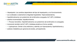 • Hepatopatía. Los cambios dependerán del tipo de hepatopatía y si el funcionamiento
• se ve afectado o solamente la integridad hepatobiliar. Hipercolesterolemia,
• hiperbilirrubinemia con predominio de la bilirrubina conjugada; ALT, AST y fosfatasa
• alcalina incrementadas, hipoalbuminemia.
• ✦ Proceso hemolítico. Hiperbilirrubinemia con predominio de la bilirrubina no conjugada,
• incremento también de ALT, AST y fosfatasa alcalina en forma variable.
• ✦ Leptospirosis. Similar a las anteriores y además con hiperazotemia, hiperfosforemia y
• acidosis metabólica por ganancia de ácidos, principalmente.
 