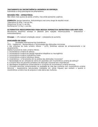 TRATAMENTO DA INCONTINÊNCIA URINÁRIA DE ESFORÇO:
Submetida a sling pubovaginal de polipropileno;
REVISÃO PÓS – OPERATÓRIA:
Não refere mais queixa de perda urinária, mas ainda apresenta urgência.
CONDUTA: bexiga hiperativa: Anticolinérgico oral como droga de escolha inicial:
Tolterodina LA 4mg 1 vez ao dia;
Oxibutinina 10 mg 1 x ao dia;
Darifenacina 7,5 mg 1 x ao dia;
ALTERNATIVA MEDICAMENTOSA PARA BEXIGA HIPERATIVA REFRATÁRIA AOS ANTI ACH.
Neurotoxina botulínica sorotipo A (Botóx® para injeções intramusculares – endovesical –
transcistoscópica).
Cirurgia: < 2% realizam ampliação vesical – cistoplastia de aumento.
DISCUSSÃO DO CASO:
1. Sociedade Internacional de Continência:
(ICS – Inglaterra) - Nomenclatura e Terminologia das disfunções miccionais
e dos sintomas do trato urinário inferior – LUTS, Sintomas vesicais de armazenamento e de
esvaziamento.
Análise funcional do trato urinário inferior.
2. Incontinência urinária de esforço.
3. Incontinência urinária por bexiga hiperativa idiopática ou neurogênica.
4. Incontinência urinária urodinâmica mista.
5. Incontinência urinária indivíduos idosos.
6. Urodinâmica = é ferramenta útil na análise das disfunções miccionais?
7. Necessidade de ser utilizada de rotina em pacientes com incontinência urinária de esforço?
8. O exame físico de paciente portadora de disfunção miccional tem importância?
8. Abordagens terapêuticas conservadoras e cirúrgicas da incontinência urinária feminina.
9. Principais domínios comprometidos na qualidade de vida das mulheres com incontinência urinária
feminina – questionários estruturados (validados em várias línguas) que avaliam o quanto à
incontinência urinária traz de prejuízo à vida diária das mulheres.
 