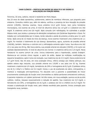 CASO CLÍNICO – PRÁTICA EM SAÚDE DO ADULTO E DO IDOSO II
AVALIAÇÃO DA FUNÇÃO RENAL
Feminina, 32 anos, solteira, natural e residente em Porto Alegre.
Aos 23 anos de idade apresentou, subitamente, edema de membros inferiores, que progrediu para
anasarca. Consultou médico que, além do edema, verificou a presença de leve elevação da pressão
arterial (130/90). Solicitou exames. Havia proteína (12,3 g/24 horas), bem como hematúria
microscópica, nos exames da urina. O nível de albumina sérica era 1,8 g/dl e o colesterol era 342
mg/dl. A creatinina sérica era 0,8 mg/dl. Após consulta com nefrologista, foi submetida a punção
biópsia renal, que revelou a presença de alterações compatíveis com Esclerose Segmentar e Focal. Foi
tratada com corticosteróides por 6 meses, tendo reduzido a perda de proteína urinária para 3,1 g/24
horas. Após cerca de 12 meses do início da doença, novos exames mostraram uma creatinina de 1,1
mg/dl. Foi mantido o tratamento de sua doença. Apresentava, agora, aumento da pressão arterial
(140/90), também. Retornou a controle com o nefrologista somente após 4 anos. Sua altura era 162
cm e seu peso era 56 kg. Não havia edema, sua pressão arterial era elevada (150/95), e foi outra vez
avaliada laboratorialmente. O nível de albumina era normal. A creatinina sérica era 1,9 mg/dl. Havia
hematúria no exame comum de urina. Iniciou tratamento para a hipertensão, usando Enalapril.
Manteve-se em controle clínico regular, a partir de então. Apesar de múltiplas modificações do
esquema terapêutico, após 6 anos de evolução, sua creatinina era de 2,5 mg/dl. Havia proteinúria de
2,7 g/24 horas. Aos 30 anos, em nova avaliação clínica, referia cansaço aos médios esforços, seu
apetite estava algo reduzido, sua pressão arterial era 135/85 e seu peso era 52 kg. Exames
mostraram creatinina de 4,9 mg/dl, hematócrito de 29% e hemoglobina de 8,2 g/dl. O potássio sérico
era de 5,1 mEq/l e o fósforo era 5,3 mg/dl. Iniciou o uso de ecarbonato de cálcio, eritropoetina, e
manteve a medicação anti-hipertensiva. Foi discutido com a paciente a possibilidade de iniciar
proximamente substituição da função renal (hemodiálise ou diálise peritoneal ambulatorial contínua).
A paciente implantou um cateter peritoneal. Há três meses, em nova avaliação, queixou-se de prurido
cutâneo, insônia, náuseas ocasionalmente e redução do apetite. Sua creatinina era 5,9 mg/dl, o
hematócrito era 35%, a hemoglobina era 8,3 g/dl, o potássio era 5,6 e o fósforo era 6,2 mg/dl. Foi
iniciada a substituição da função renal, pelo método escolhido pela paciente. Iniciou avaliação para
transplante renal, também.
 