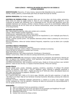 CASO CLÍNICO – PRÁTICA EM SAÚDE DO ADULTO E DO IDOSO II
LITÍASE URINÁRIA
IDENTIFICAÇÃO: Masculino, 27 anos, branco, natural de São Sebastião do Caí, procedente de
Viamão, casado, pedreiro, encaminhado pelo Posto de Saúde Municipal de Viamão.
QUEIXA PRINCIPAL: Dor lombar esquerda
HISTÓRIA DA DOENÇA ATUAL: Paciente refere que, há cinco dias e de forma súbita, apresentou
fortes dores em cólica na região lombar E, flanco E, com irradiação para região inguinal E, e que
mudanças de posição não interferiam com a intensidade da dor. Há dois dias apresentou piora dos
episódios dolorosos com náuseas, vômitos e disúria intensa e urina de cor avermelhada. Refere dois
episódios anteriores de dor em cólica com as mesmas características, sendo uma delas acrescida de
urina sanguinolenta.
REVISÃO DOS SISTEMAS
Pele: descamação da pele das mãos pelo contato com o cimento.
Cabeça: refere cefaléia occipital vespertina;
Cardiovascular: palpitações com esforço físico maior;
Gastrointestinal: já teve episódios de dor abdominal em hipocôndrio D, com irradiação para flanco D,
tipo cólica que melhorou com chás caseiros,
Genital: uretrites quando jovem; nos episódios dolorosos prévios relata a presença de urina turva e
avermelhada.
Músculo esquelético: refere dor lombar bilateral frequente, vespertina e que se altera com a posição
assumida;
HISTÓRIA MÉDICA PREGRESSA:
Doenças da infância: coqueluche e sarampo;
Imunizações realizadas: contra o tétano, recentemente realizada na empresa;
Fratura de MIE em acidente do trabalho aos 16 anos;
Nega transfusões de sangue;
Medicação prescrita e não usada atualmente: Diclofenaco e Paracetamol
Hábitos: nunca fumou. Bebe uma dose de cachaça diariamente, ao término do trabalho.
HISTÓRIA FAMILIAR: Mãe hipertensa e obesa, falecida por cardiopatia. Pai hipertenso, falecido por
AVE; tio paterno com diabetes mellitus. Irmã hipertensa. Avô paterno falecido, sem causa sabida.
Tem quatro filhos entre um e quatro anos.
HISTÓRIA PSICOSSOCIAL: Não completou o primeiro grau. Desde os 10 anos auxiliava o pai, também
pedreiro. Casou-se aos 20 anos, e a esposa é faxineira diarista. Filhos sem doença.
EXAME FÍSICO
Regular estado geral, corado, hidratado, eupneico, anictérico, acianótico. P=120bpm PA=120x60
mmhg, FR=16mrpm, Temp axilar = 36,3°C. Abdômen: plano, doloroso à palpação superficial e
profunda em flanco E e HCE, RHA +. Fígado percutível do 6° EICD até a RCD, não palpável abaixo da
RCD. Baço não percutível ou palpável. Giordano + à E.
EXAMES SUBSIDIÁRIOS
Hb 13 g/dl Ht 38% leuc 7.500 (1-77-3-18-1) plaq: 250.000; uréia 50 mg% creatinina 1,3 mg% Na
138 mEq/l K 5,0 mEq/l. EQU pH 6,0 hemácias 15/campo leucócitos 30/campo, presença de cristais de
uratos amorfos.
Urografia excretora: Moderada dilatação pielocalicinal e ureteral à E acima uma imagem quase
circular radiopaca de 5 mm de diâmetro. Presença de falha de enchimento de aproximadamente 3
mm em grupo calicinal superior E.
DISCUSSÃO:
1. Qual é a síndrome? Como se caracteriza o mesmo?
2. Com que freqüência ocorre? Em que época do ano aumenta sua freqüência? Por quê?
3. Que populações estão em maior risco de sua ocorrência?
4. Diagnóstico diferencial
5. Causas mais comuns da litíase urinária
 