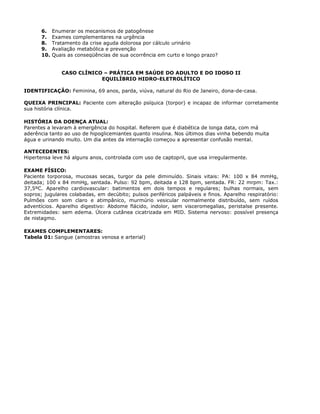 6. Enumerar os mecanismos de patogênese
7. Exames complementares na urgência
8. Tratamento da crise aguda dolorosa por cálculo urinário
9. Avaliação metabólica e prevenção
10. Quais as conseqüências de sua ocorrência em curto e longo prazo?
CASO CLÍNICO – PRÁTICA EM SAÚDE DO ADULTO E DO IDOSO II
EQUILÍBRIO HIDRO-ELETROLÍTICO
IDENTIFICAÇÃO: Feminina, 69 anos, parda, viúva, natural do Rio de Janeiro, dona-de-casa.
QUEIXA PRINCIPAL: Paciente com alteração psíquica (torpor) e incapaz de informar corretamente
sua história clínica.
HISTÓRIA DA DOENÇA ATUAL:
Parentes a levaram à emergência do hospital. Referem que é diabética de longa data, com má
aderência tanto ao uso de hipoglicemiantes quanto insulina. Nos últimos dias vinha bebendo muita
água e urinando muito. Um dia antes da internação começou a apresentar confusão mental.
ANTECEDENTES:
Hipertensa leve há alguns anos, controlada com uso de captopril, que usa irregularmente.
EXAME FÍSICO:
Paciente torporosa, mucosas secas, turgor da pele diminuído. Sinais vitais: PA: 100 x 84 mmHg,
deitada; 100 x 84 mmHg, sentada. Pulso: 92 bpm, deitada e 128 bpm, sentada. FR: 22 mrpm: Tax.:
37,5ºC. Aparelho cardiovascular: batimentos em dois tempos e regulares; bulhas normais, sem
sopros; jugulares colabadas, em decúbito; pulsos periféricos palpáveis e finos. Aparelho respiratório:
Pulmões com som claro e atimpânico, murmúrio vesicular normalmente distribuído, sem ruídos
adventícios. Aparelho digestivo: Abdome flácido, indolor, sem visceromegalias, peristalse presente.
Extremidades: sem edema. Úlcera cutânea cicatrizada em MID. Sistema nervoso: possível presença
de nistagmo.
EXAMES COMPLEMENTARES:
Tabela 01: Sangue (amostras venosa e arterial)
 