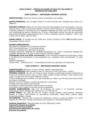 CASO CLÍNICO – PRÁTICA EM SAÚDE DO ADULTO E DO IDOSO II
URGÊNCIAS EM UROLOGIA
CASO CLÍNICO 1 - OBSTRUÇÃO URINÁRIA PARCIAL
IDENTIFICAÇÃO: Feminina, 24 anos, branca, empresária rural, casada.
QUEIXA PRINCIPAL: Dor na região lombar E em forma de peso com irradiação para o flanco E e
abdômen.
HISTÒRIA CLÍNICA: Relata que há vários anos tem tido episódios de dor semelhante, mas que,
algumas vezes, a dor se torna mais intensa e se torna muito intensa e se acompanha de náuseas
e vômitos. Relaciona o aumento da dor à ingestão exagerada de mate, mas a dor não intensifica
com modificação da postura. Menarca aos 13 anos, menstruação normal; faz uso de comprimido
anticoncepcional.Refere apendicectomia aos 17 anos e doenças comuns à infância l. Pais e dois
irmãos vivos e sadios. Não tem filhos.
EXAME FÍSICO: TA 120x80 mm Hg. FR:84 b/m. Cicatriz cirúrgica na FID e PPL (+) à E. Exame
ginecológico recente normal.
EXAMES SUBSIDIÁRIOS:
Hemograma e dosagem sérica creatinina normais.
EQU: 6 leucócitos/campo - 14 hemácias/campo.
Urocultura: ausência de crescimento de germes.
Ecografia abdominal: dilatação das cavidades pielocaliciais à E. UroCT a importante dilatação das
cavidades pielocaliciais à E, mas o ureter E não se mostrava dilatado.
Cintilografia renal com DTPA e furosemide: curva renográfica sugestiva de obstrução urinária
c/ furosemide EV aumentando a curva renografica nas cavidades e sem esvaziamento do radio
fármaco.
Hipótese diagnóstica:
Cálculo renal - Estenose da JUP - Compressão extrínseca por patologia intra-abdominal
CASO CLÍNICO 2 - OBSTRUÇÃO URINÁRIA AGUDA
IDENTIFICAÇÃO: Masculino, 72 anos, branco, casado, cinematografista.
QUEIXA PRINCIPAL: Não consegue urinar há mais de 10 horas e dor supra – púbica.
HISTÓRIA CLÍNICA: Há mais ou menos 8 meses começou a apresentar aumento importante do
número de micções durante o dia e a noite. Nesta ocasião começou também a fazer esforço para
iniciar a micção e ao urinar sentia ardência na uretra.
Tomava medicação para melhorar a micção receitada por médico que lhe disse que talvez tivesse
que operar a próstata.
Doenças comuns à infância e uretrites gonocócicas na juventude.
Cirurgia para úlcera gástrica aos 48 anos.
Pai faleceu de infarto miocardio e mãe de câncer da mama.
Cinco filhos vivos e sadios e uma filha morta por assaltante.
EXAMES SUBSIDIÁRIOS: EQU com 30 hemácias por campo e 15 leucócitos p/campo.
Hemograma normal, dosagem de creatinina em 1,5 e PSA de 4,2.
EXAME FÍSICO: TA: 160x 90 mm HG. Cicatriz cirurgia mediana supra-umbilical. Abdômen
globoso c/ massa infra-umbilical de consistência aumentada. Toque Retal: grande massa
envolvendo próstata e bexiga.
TRATAMENTO: Tentativa sem sucesso de cateterismo uretral c/ sonda de Nelaton 14, sonda
bequillè 16 e filiformes. Punção supra púbica com cistocat e c/ cistostomia definitiva.
Hipótese diagnóstica: Retenção aguda de urina. Obstrução urinária
Hipertrofia benigna de próstata.
Adenocarcinoma de próstata
Estreitamento inflamatório de uretra.
Sarcoma de próstata
 