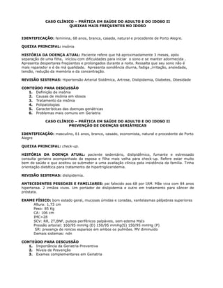 CASO CLÍNICO – PRÁTICA EM SAÚDE DO ADULTO E DO IDOSO II
QUEIXAS MAIS FREQUENTES NO IDOSO
IDENTIFICAÇÃO: feminina, 68 anos, branca, casada, natural e procedente de Porto Alegre.
QUEIXA PRINCIPAL: insônia
HISTÓRIA DA DOENÇA ATUAL: Paciente refere que há aproximadamente 3 meses, após
separação de uma filha, iniciou com dificuldades para iniciar o sono e se manter adormecida .
Apresenta despertares freqüentes e prolongados durante a noite. Ressalta que seu sono não é
mais reparador e é de má qualidade. Apresenta sonolência diurna, fadiga ,irritação, ansiedade,
tensão, redução da memória e da concentração.
REVISÃO SISTEMAS: Hipertensão Arterial Sistêmica, Artrose, Dislipidemia, Diabetes, Obesidade
CONTEÚDO PARA DISCUSSÃO
1. Definição de insônia
2. Causas de insônia em idosos
3. Tratamento da insônia
4. Polipatologias
5. Características das doenças geriátricas
6. Problemas mais comuns em Geriatria
CASO CLÍNICO – PRÁTICA EM SAÚDE DO ADULTO E DO IDOSO II
PREVENÇÃO DE DOENÇAS GERIÁTRICAS
IDENTIFICAÇÃO: masculino, 61 anos, branco, casado, economista, natural e procedente de Porto
Alegre
QUEIXA PRINCIPAL: check-up.
HISTÓRIA DA DOENÇA ATUAL: paciente sedentário, dislipidêmico, fumante e estressado
consulta geriatra acompanhado da esposa e filha mais velha para check-up. Refere estar muito
bem de saúde e que aceitou se submeter a uma avaliação clínica pela insistência da família. Tinha
orientação dietética para tratamento de hipertrigliceridemia.
REVISÃO SISTEMAS: dislipidemia.
ANTECEDENTES PESSOAIS E FAMILIARES: pai falecido aos 68 por IAM. Mãe viva com 84 anos
hipertensa. 2 irmãos vivos. Um portador de dislipidemia e outro em tratamento para câncer de
próstata.
EXAME FÍSICO: bom estado geral, mucosas úmidas e coradas, xantelasmas pálpebras superiores
Altura: 1,73 cm
Peso: 85 Kg
CA: 106 cm
IMC=28
SCV: RR, 2T,BNF, pulsos periféricos palpáveis, sem edema MsIs
Pressão arterial: 160/95 mmHg (D) 150/95 mmHg(S) 150/95 mmHg (P)
SR: presença de roncos esparsos em ambos os pulmões. MV diminuído
Demais sistemas: ndn
CONTEÚDO PARA DISCUSSÃO
1. Importância da Geriatria Preventiva
2. Níveis de Prevenção
3. Exames complementares em Geriatria
 