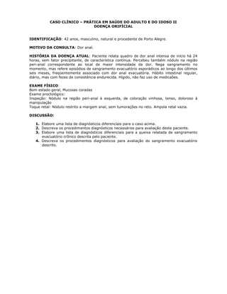 CASO CLÍNICO – PRÁTICA EM SAÚDE DO ADULTO E DO IDOSO II
DOENÇA ORIFÍCIAL
IDENTIFICAÇÃO: 42 anos, masculino, natural e procedente de Porto Alegre.
MOTIVO DA CONSULTA: Dor anal.
HISTÓRIA DA DOENÇA ATUAL: Paciente relata quadro de dor anal intensa de início há 24
horas, sem fator precipitante, de característica contínua. Percebeu também nódulo na região
peri-anal correspondente ao local de maior intensidade da dor. Nega sangramento no
momento, mas refere episódios de sangramento evacuatório esporádicos ao longo dos últimos
seis meses, freqüentemente associado com dor anal evacuatória. Hábito intestinal regular,
diário, mas com fezes de consistência endurecida. Hígido, não faz uso de medicaões.
EXAME FÍSICO:
Bom estado geral, Mucosas coradas
Exame proctológico:
Inspeção: Nódulo na região peri-anal à esquerda, de coloração vinhosa, tenso, doloroso à
manipulação
Toque retal: Nódulo restrito a margem anal, sem tumorações no reto. Ampola retal vazia.
DISCUSSÃO:
1. Elabore uma lista de diagnósticos diferenciais para o caso acima.
2. Descreva os procedimentos diagnósticos necessários para avaliação deste paciente.
3. Elabore uma lista de diagnósticos diferenciais para a queixa relatada de sangramento
evacuatório crônico descrita pelo paciente.
4. Descreva os procedimentos diagnósticos para avaliação do sangramento evacuatório
descrito.
 