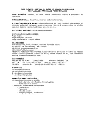 CASO CLÍNICO – PRÁTICA EM SAÚDE DO ADULTO E DO IDOSO II
NEOPLASIAS DE PÂNCREAS E PERIAMPULARES
IDENTIFICAÇÃO: Feminina, 59 anos, branca, comerciante, natural e procedente de
Tramandaí.
QUEIXA PRINCIPAL: Desconforto, distensão abdominal e icterícia.
HISTÓRIA DA DOENÇA ATUAL: Paciente refere que, há 1 mês, começou com sensação de
distensão abdominal, mal-estar e emagrecimento de 7 Kg. Há 2 semanas, observou icterícia
associada à colúria e acolia. Ausência de episódios prévios.
REVISÃO DE SISTEMAS: HAS e DM2 em tratamento
HISTÓRIA MÉDICA PREGRESSA:
Nega alergias
Nega tabagismo e etilismo.
Nega internações ou cirurgias prévias.
EXAME FÍSICO
Bom estado geral, lúcida, orientada, coerente, hidratada, ictérica
FC: 88bpm TA: 130/90mmHg FR: 21mrpm
AP: MVUD, sem ruídos adventícios
ACV: BNF, 2T, RR, Sem sopro
Abdômen: moderadamente distendido, ruídos hidroaéreos diminuídos, manobras de macicez
móvel e piparote positivas (suspeita de ascite). Massa palpável em HD, com consistência
elástica, provavelmente vesícula biliar.
LABORATÓRIO
Htc 28% Hb 9,5 VCM 82 L 18800 (B6%) Bilirrubina total(BT): 13,8
BD: 13,4 FAL 1173 (38-126 UI/L) Gama GT: 1052 (12-43 UI/L)
TP: 62% Albumina 2,4 TGO 42 (14-36 UI/L) TGP: 48 (9-52 UI/L)
DISCUSSÃO
1- Hipótese diagnóstica
2- Diagnóstico diferencial
3- Abordagem diagnóstica
4- Abordagem terapêutica
CONTEÚDO PARA DISCUSSÃO
1- Diagnóstico diferencial de icterícia
- Obstrução biliar extra-hepática X intra-hepática
- Outras causas de icterícia
2 – Neoplasia de pâncreas e periampulares
- Estadiamento
- Tratamento
- Intenção curativa
- Paliação (cirúrgica / endoscópica)
 
