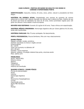 CASO CLÍNICO - PRÁTICA EM SAÚDE DO ADULTO E DO IDOSO II
CIRROSE E HIPERTENSÃO PORTA
IDENTIFICAÇÃO: masculino, branco, 55 anos, viúvo, pintor, natural e procedente de Porto
Alegre.
HISTÓRIA DA DOENÇA ATUAL: Hospitalizado com queixas de aumento de volume
abdominal no último mês. Astenia marcada nos últimos dias e edema de MsIs. História de uso
de álcool sob forma de destilados há mais de 20 anos, tendo aumentado ingesta para 120
g/dia nos últimos 5 anos desde a morte da esposa.
REVISÃO DOS SISTEMAS: Fumante 20 cig/dia há 40 anos. Tosse crônica com espectoração.
HISTÓRIA MÉDICA PREGRESSA: Hemorragia digestiva alta por úlcera gástrica há 20 anos,
tendo sido transfundido
HISTÓRIA FAMILIAR: Mãe 75 anos cardiopata. Pai desconhecido.
PERFIL PSICOSSOCIAL: Poucos familiares, filha com mau relacionamento
EXAME FÍSICO:
Regular nutrição, corado, anictérico
Aranhas vasculares no tronco e região cervical
Eritema palmar
PA: 110/70
Tórax com aumento no diâmetro AP
ACV: 80 bpm
Pulmões: roncos esparsos
Abdome: globoso, circulação colateral tipo porta, volumosa ascite
MsIs: edema 2/4+
PROBLEMAS:
Ascite: edema MsIs
Etilismo crônico
Astenia
Tabagismo
Tosse crônica
Histórico de transfusão
QUADRO CLÍNICO / EXAME FÍSICO
Formas de apresentação:
Ascite
Icterícia
Hemorragia digestiva
EPS
Mecanismos fisiopatogênicos:
Cirrose
Hipertensão porta
Ascite PBE hidrotórax
EPS
Manejo
 