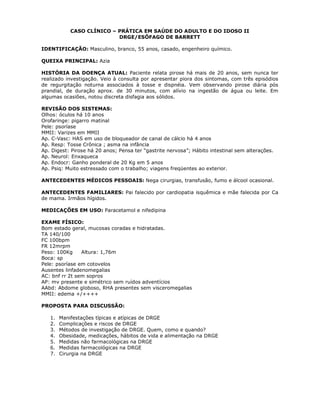 CASO CLÍNICO – PRÁTICA EM SAÚDE DO ADULTO E DO IDOSO II
DRGE/ESÔFAGO DE BARRETT
IDENTIFICAÇÃO: Masculino, branco, 55 anos, casado, engenheiro químico.
QUEIXA PRINCIPAL: Azia
HISTÓRIA DA DOENÇA ATUAL: Paciente relata pirose há mais de 20 anos, sem nunca ter
realizado investigação. Veio à consulta por apresentar piora dos sintomas, com três episódios
de regurgitação noturna associados à tosse e dispnéia. Vem observando pirose diária pós
prandial, de duração aprox. de 30 minutos, com alívio na ingestão de água ou leite. Em
algumas ocasiões, notou discreta disfagia aos sólidos.
REVISÃO DOS SISTEMAS:
Olhos: óculos há 10 anos
Orofaringe: pigarro matinal
Pele: psoríase
MMII: Varizes em MMII
Ap. C-Vasc: HAS em uso de bloqueador de canal de cálcio há 4 anos
Ap. Resp: Tosse Crônica ; asma na infância
Ap. Digest: Pirose há 20 anos; Pensa ter “gastrite nervosa”; Hábito intestinal sem alterações.
Ap. Neurol: Enxaqueca
Ap. Endocr: Ganho ponderal de 20 Kg em 5 anos
Ap. Psiq: Muito estressado com o trabalho; viagens freqüentes ao exterior.
ANTECEDENTES MÉDICOS PESSOAIS: Nega cirurgias, transfusão, fumo e álcool ocasional.
ANTECEDENTES FAMILIARES: Pai falecido por cardiopatia isquêmica e mãe falecida por Ca
de mama. Irmãos hígidos.
MEDICAÇÕES EM USO: Paracetamol e nifedipina
EXAME FÍSICO:
Bom estado geral, mucosas coradas e hidratadas.
TA 140/100
FC 100bpm
FR 12mrpm
Peso: 100Kg Altura: 1,76m
Boca: sp
Pele: psoríase em cotovelos
Ausentes linfadenomegalias
AC: bnf rr 2t sem sopros
AP: mv presente e simétrico sem ruídos adventícios
AAbd: Abdome globoso, RHA presentes sem visceromegalias
MMII: edema +/++++
PROPOSTA PARA DISCUSSÃO:
1. Manifestações típicas e atípicas de DRGE
2. Complicações e riscos de DRGE
3. Métodos de investigação de DRGE. Quem, como e quando?
4. Obesidade, medicações, hábitos de vida e alimentação na DRGE
5. Medidas não farmacológicas na DRGE
6. Medidas farmacológicas na DRGE
7. Cirurgia na DRGE
 