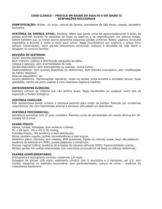 CASO CLÍNICO – PRÁTICA EM SAÚDE DO ADULTO E DO IDOSO II
DISFUNÇÕES MICCIONAIS
IDENTIFICAÇÃO: Mulher, 41 anos, natural de Santos, procedente de São Paulo, casada, secretária
executiva.
HISTÓRIA DA DOENÇA ATUAL: Paciente refere que perde urina há aproximadamente 4 anos; as
perdas ocorrem durante os episódios de tosse ou espirros e se intensificaram nos últimos meses.
Refere também que ao tomar banho apresenta pequenas perdas urinárias. Relata urgência miccional
esporádica e levanta 3 vezes à noite para urinar. Nega incontinência por urgência e utiliza forro
sempre (absorvente). Gera grande desconforto emocional, prejuízo à atividade da vida diária e
desgaste no convívio familiar.
REVISÃO DE SISTEMAS:
Geral: discreta obesidade.
Bom trofismo cutâneo e distribuição adequada de pêlos.
Cabeça e pescoço: sem anormalidades de nota.
Cardiorrespiratório: sem antecedentes ou queixas; nunca fumou.
Gastrointestinal: sem queixas digestivas ou abdominais, bom trânsito evacuatório, sem modificações
do hábito intestinal.
Músculo esquelético: sp.
Gineco-obstétrica: Menstruações regulares, medo de perder urina durante a atividade sexual. Duas
gestações, sendo um parto vaginal e uma cesariana (ligadura tubária).
ANTECEDENTES CLÍNICOS:
Doenças comuns da infância que não lembra quais. Nega transfusões ou qualquer outro tipo de
exposição a fluídos biológicos.
HISTÓRIA FAMILIAR:
Mãe apresentava perda urinária e utilizava paninho para evitar as perdas. Falecida por problemas
respiratórios. Pai com hipertensão arterial e artroses, dificuldade em deambular.
HISTÓRIA PSICOSSOCIAL:
Secretária executiva com 2º grau completo. Realizou curso de secretariado em escola técnica em SP.
Casada há l2 anos.
EXAME FÍSICO:
Obesa, corada, hidratada, bom trofismo cutâneo;
FC = 84 bpm, PA = l25 X 70 mmHg;
Pulmões limpos, MV simétrico e bem distribuído;
Ritmo cardíaco regular, bulhas normofonéticas e sem sopros.
Abdômen plano, inocente, sem massas, RHA presentes, fígado no rebordo costal, baço não palpável;
Ausência de edemas em MMII, pulsos palpáveis e simétricos;
Mucosa vaginal trófica; ausência de prolapso de vísceras pélvicas (POP), hipermobilidade uretral;
Nítidas perdas via uretral relacionadas com exercícios provocativos de tosse ou esforço abdominal;
EXAMES COMPLEMENTARES:
Eritrograma e leucograma normais, creatinina 1,0 mg%,
Dosagem de glicose 108 mg%; sedimento urinário com 5 leucócitos e 2 hemácias, pH 5,5, sem
nitritos redutores ou esterase leucocitária, sem particularidades, cultura de urina – ausência de
crescimento bacteriano.
 