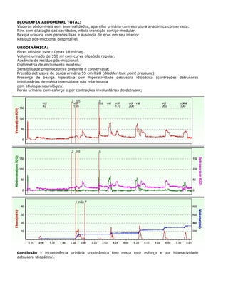ECOGRAFIA ABDOMINAL TOTAL:
Vísceras abdominais sem anormalidades, aparelho urinária com estrutura anatômica conservada.
Rins sem dilatação das cavidades, nítida transição cortiço-medular.
Bexiga urinária com paredes lisas e ausência de ecos em seu interior.
Resíduo pós-miccional desprezível.
URODINÂMICA:
Fluxo urinário livre - Qmax 18 ml/seg.
Volume urinado de 350 ml com curva elipsóide regular.
Ausência de resíduo pós-miccional,
Cistometria de enchimento mostrou:
Sensibilidade proprioceptiva presente e conservada;
Pressão detrusora de perda urinária 55 cm H2O (Bladder leak point pressure);
Presença de bexiga hiperativa com hiperatividade detrusora idiopática (contrações detrusoras
involuntárias de média intensidade não relacionada
com etiologia neurológica)
Perda urinária com esforço e por contrações involuntárias do detrusor;
Conclusão – incontinência urinária urodinâmica tipo mista (por esforço e por hiperatividade
detrusora idiopática).
 