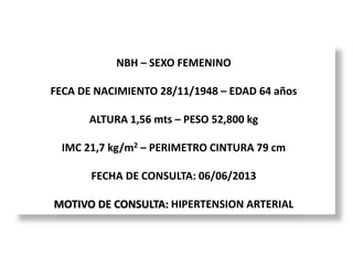 NBH – SEXO FEMENINO
FECA DE NACIMIENTO 28/11/1948 – EDAD 64 años
ALTURA 1,56 mts – PESO 52,800 kg
IMC 21,7 kg/m2 – PERIMETRO CINTURA 79 cm
FECHA DE CONSULTA: 06/06/2013
MOTIVO DE CONSULTA: HIPERTENSION ARTERIAL
 