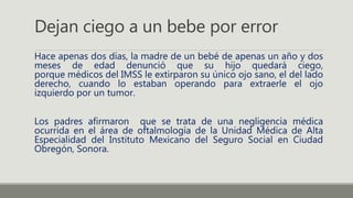 Dejan ciego a un bebe por error
Hace apenas dos días, la madre de un bebé de apenas un año y dos
meses de edad denunció que su hijo quedará ciego,
porque médicos del IMSS le extirparon su único ojo sano, el del lado
derecho, cuando lo estaban operando para extraerle el ojo
izquierdo por un tumor.
Los padres afirmaron que se trata de una negligencia médica
ocurrida en el área de oftalmología de la Unidad Médica de Alta
Especialidad del Instituto Mexicano del Seguro Social en Ciudad
Obregón, Sonora.
 