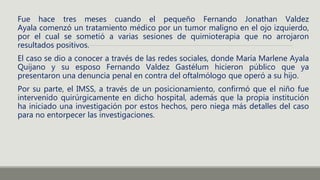 Fue hace tres meses cuando el pequeño Fernando Jonathan Valdez
Ayala comenzó un tratamiento médico por un tumor maligno en el ojo izquierdo,
por el cual se sometió a varias sesiones de quimioterapia que no arrojaron
resultados positivos.
El caso se dio a conocer a través de las redes sociales, donde María Marlene Ayala
Quijano y su esposo Fernando Valdez Gastélum hicieron público que ya
presentaron una denuncia penal en contra del oftalmólogo que operó a su hijo.
Por su parte, el IMSS, a través de un posicionamiento, confirmó que el niño fue
intervenido quirúrgicamente en dicho hospital, además que la propia institución
ha iniciado una investigación por estos hechos, pero niega más detalles del caso
para no entorpecer las investigaciones.
 