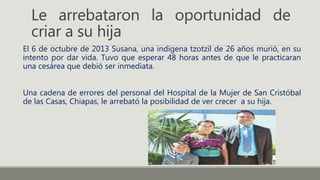Le arrebataron la oportunidad de
criar a su hija
El 6 de octubre de 2013 Susana, una indígena tzotzil de 26 años murió, en su
intento por dar vida. Tuvo que esperar 48 horas antes de que le practicaran
una cesárea que debió ser inmediata.
Una cadena de errores del personal del Hospital de la Mujer de San Cristóbal
de las Casas, Chiapas, le arrebató la posibilidad de ver crecer a su hija.
 