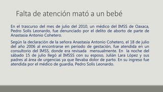 Falta de atención mató a un bebé
En el trascurso del mes de julio del 2010, un médico del IMSS de Oaxaca,
Pedro Solís Leonardo, fue denunciado por el delito de aborto de parte de
Anastasia Antonio Cohetero.
Según la declaración de la señora Anastasia Antonio Cohetero, el 18 de julio
del año 2006 al encontrarse en periodo de gestación, fue atendida en un
consultorio del IMSS, donde era revisada mensualmente. En la noche del
sábado 15 de julio llegó al IMSSS con su esposo, Julián Lara López y sus
padres al área de urgencias ya que llevaba dolor de parto. En su ingreso fue
atendida por el médico de guardia, Pedro Solís Leonardo.
 