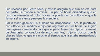 Fue revisada por Pedro Solís, y este le aseguró que aún no era hora
del parto. La mandó a caminar un par de horas diciéndole que en
caso de aumentar el dolor, tocara la puerta del consultorio o que le
llamara al asistente para que la atendiera.
Por la madrugada del 16, el dolor era insoportable. Tocó la puerta del
consultorio, y el médico le dijo que regresara en tres horas. Le sugirió
que siguiera caminando para que el parto fuera más rápido. La mamá
de Anastasia, conocedora de estos asuntos, dijo al doctor que la
checara bien, ya que era mucho el tiempo que la estaba manteniendo
en espera.
 