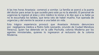 A las tres horas Anastasia comenzó a vomitar. La familia se acercó a la puerta
del doctor para avisar lo que sucedía pero este ya no la atendió. El personal de
urgencias la ingresó al área y otro médico la reviso y le dijo que a su bebe ya
no le escuchaba los latidos, que tenia rato de haber muerto. Fue operada de
urgencias y del vientre le sacaran a una bebé sin vida.
Esta trágica experiencia provocó que Anastasia Antonio denunciara
por negligencia médica a Pedro Solís Leonardo, oriundo de Ciudad Mendoza
Veracruz, quien fue detenido en la calle Pochutla, colonia Moderna por los
agentes ministeriales, quienes lo ingresaron al reclusorio de la colonia
Moderna.
 