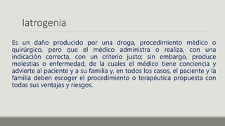 Iatrogenia
Es un daño producido por una droga, procedimiento médico o
quirúrgico, pero que el médico administra o realiza, con una
indicación correcta, con un criterio justo; sin embargo, produce
molestias o enfermedad, de la cuales el médico tiene conciencia y
advierte al paciente y a su familia y, en todos los casos, el paciente y la
familia deben escoger el procedimiento o terapéutica propuesta con
todas sus ventajas y riesgos.
 