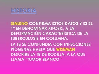  GALENO CONFIRMA ESTOS DATOS Y ES EL
1º EN DENOMINAR XIFOSIS, A LA
DEFORMACIÓN CARACTERÍSTICA DE LA
TUBERCULOSIS EN COLUMNA.
 LA TB SE CONFUNDIA CON INFECCIONES
PIÓGENAS HASTA QUE WISEMAN
DESCRIBE LA TB DE RODILLA, A LA QUE
LLAMA “TUMOR BLANCO”
 