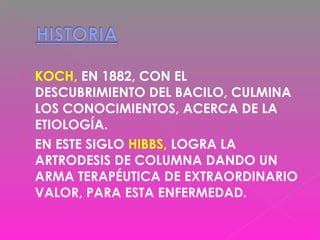  KOCH, EN 1882, CON EL
DESCUBRIMIENTO DEL BACILO, CULMINA
LOS CONOCIMIENTOS, ACERCA DE LA
ETIOLOGÍA.
 EN ESTE SIGLO HIBBS, LOGRA LA
ARTRODESIS DE COLUMNA DANDO UN
ARMA TERAPÉUTICA DE EXTRAORDINARIO
VALOR, PARA ESTA ENFERMEDAD.
 