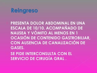  PRESENTA DOLOR ABDOMINAL EN UNA
ESCALA DE 10/10. ACOMPAÑADO DE
NAUSEA Y VÓMITO AL MENOS EN 1
OCASIÓN DE CONTENIDO GASTROBILIAR,
CON AUSENCIA DE CANALIZACIÓN DE
GASES.
 SE PIDE INTERCONSULTA CON EL
SERVICIO DE CIRUGÍA GRAL .
 