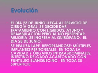 • EL DÍA 23 DE JUNIO LLEGA AL SERVICIO DE
CIRUGÍA GRAL, SE DECIDE DAR
TRATAMIENTO CON LÍQUIDOS, AYUNO Y
DEAMBULACIÓN PERO AL NO PRESENTAR
MEJORÍA SE INGRESA AL QUIRÓFANO, EL
DÍA 28 DE JUNIO.
• SE REALIZA LAPE, REPORTÁNDOSE: MÚLTIPLES
IMPLANTES PERITONEALES EN TODA LA
CAVIDAD Y ÓRGANOS INTRAABDOMINALES,
INTESTINO DELGADO ACARTONADO CON
PUNTILLEO BLANQUECINO, EN TODA SU
SUPERFICIE.
 