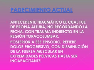  ANTECEDENTE TRAUMÁTICO EL CUAL FUE
DE PROPIA ALTURA, NO RECORDANDO LA
FECHA, CON TRAUMA INDIRECTO EN LA
REGIÓN TORACOLUMBAR.
 POSTERIOR A ESE EPISODIO, REFIERE
DOLOR PROGRESIVO, CON DISMINUCIÓN
DE LA FUERZA MUSCULAR EN
EXTREMIDADES PÉLVICAS HASTA SER
INCAPACITANTE.
 