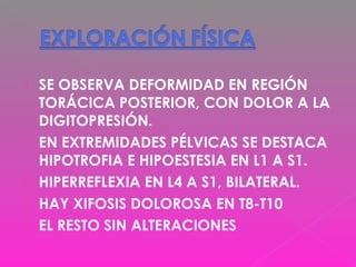  SE OBSERVA DEFORMIDAD EN REGIÓN
TORÁCICA POSTERIOR, CON DOLOR A LA
DIGITOPRESIÓN.
 EN EXTREMIDADES PÉLVICAS SE DESTACA
HIPOTROFIA E HIPOESTESIA EN L1 A S1.
 HIPERREFLEXIA EN L4 A S1, BILATERAL.
 HAY XIFOSIS DOLOROSA EN T8-T10
 EL RESTO SIN ALTERACIONES
 