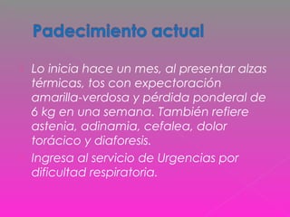  Lo inicia hace un mes, al presentar alzas
térmicas, tos con expectoración
amarilla-verdosa y pérdida ponderal de
6 kg en una semana. También refiere
astenia, adinamia, cefalea, dolor
torácico y diaforesis.
 Ingresa al servicio de Urgencias por
dificultad respiratoria.
 