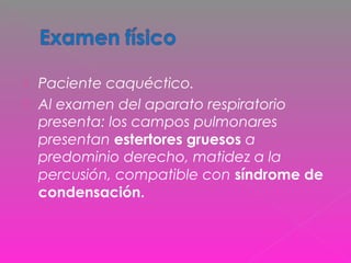  Paciente caquéctico.
 Al examen del aparato respiratorio
presenta: los campos pulmonares
presentan estertores gruesos a
predominio derecho, matidez a la
percusión, compatible con síndrome de
condensación.
 